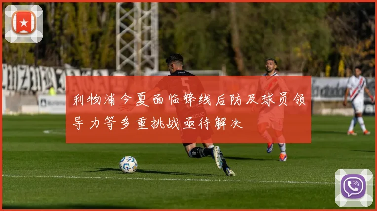 利物浦今夏面临锋线后防及球员领导力等多重挑战亟待解决