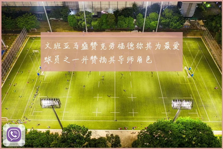 文班亚马盛赞克劳福德称其为最爱球员之一并赞扬其导师角色
