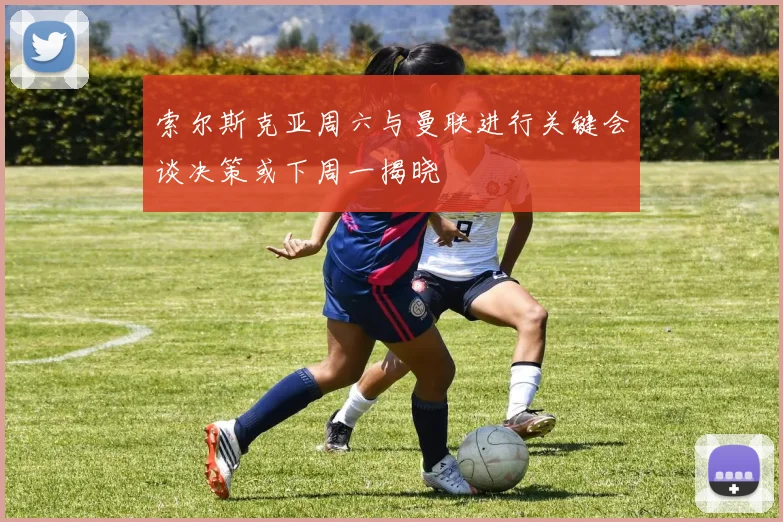 索尔斯克亚周六与曼联进行关键会谈决策或下周一揭晓